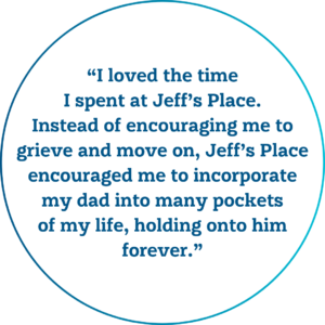 A quote that reads, "I loved the time I spent at Jeff’s Place. Instead of encouraging me to grieve and move on, Jeff’s Place encouraged me to incorporate my dad into many pockets of my life, holding onto him forever."